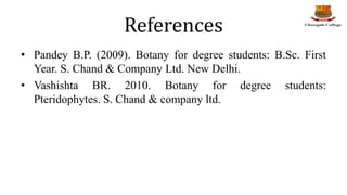 References
• Pandey B.P. (2009). Botany for degree students: B.Sc. First
Year. S. Chand & Company Ltd. New Delhi.
• Vashishta BR. 2010. Botany for degree students:
Pteridophytes. S. Chand & company ltd.
 