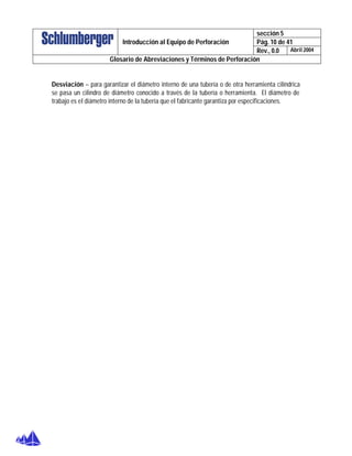 sección 5
Pág. 10 de 41Introducción al Equipo de Perforación
Rev., 0.0 Abril 2004
Glosario de Abreviaciones y Términos de Perforación
Desviación – para garantizar el diámetro interno de una tubería o de otra herramienta cilíndrica
se pasa un cilindro de diámetro conocido a través de la tubería o herramienta. El diámetro de
trabajo es el diámetro interno de la tubería que el fabricante garantiza por especificaciones.
 