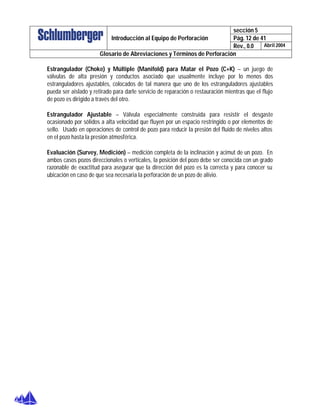 sección 5
Pág. 12 de 41Introducción al Equipo de Perforación
Rev., 0.0 Abril 2004
Glosario de Abreviaciones y Términos de Perforación
Estrangulador (Choke) y Múltiple (Manifold) para Matar el Pozo (C+K) – un juego de
válvulas de alta presión y conductos asociado que usualmente incluye por lo menos dos
estranguladores ajustables, colocados de tal manera que uno de los estranguladores ajustables
pueda ser aislado y retirado para darle servicio de reparación o restauración mientras que el flujo
de pozo es dirigido a través del otro.
Estrangulador Ajustable – Válvula especialmente construida para resistir el desgaste
ocasionado por sólidos a alta velocidad que fluyen por un espacio restringido o por elementos de
sello. Usado en operaciones de control de pozo para reducir la presión del fluido de niveles altos
en el pozo hasta la presión atmosférica.
Evaluación (Survey, Medición) – medición completa de la inclinación y acimut de un pozo. En
ambos casos pozos direccionales o verticales, la posición del pozo debe ser conocida con un grado
razonable de exactitud para asegurar que la dirección del pozo es la correcta y para conocer su
ubicación en caso de que sea necesaria la perforación de un pozo de alivio.
 