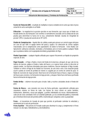 sección 5
Pág. 13 de 41Introducción al Equipo de Perforación
Rev., 0.0 Abril 2004
Glosario de Abreviaciones y Términos de Perforación
F
Factor de Flotación (BF) –resultado de multiplicar el peso verdadero de la sarta que dará el peso
actual de la sarta sumergida en un fluido.
Filtración – la magnitud de la presión ejercida en una formación, que causa que el fluido sea
forzado dentro de una formación. Este termino es normalmente asociado con la conducción de una
prueba para determinar la fuerza de la roca, comúnmente llamado “prueba de integridad de
presión” (PIT) o “prueba del asiento de la TR” (LOT).
Fluido de Completación – líquido libre de sólidos usado para proveer un control seguro del pozo
(en caso de que falle el equipo dentro del pozo) y ayuda a la colocación de ciertos equipos
relacionados con la completación como apuntalante sin dañar la formación. Estos fluidos son
típicamente salmueras (cloradas, bromadas y formatadas), pero en teoría pudiera cualquier fluido
que no produzca daños con la apropiada densidad y propiedades de flujo.
Fluido Espaciador – cualquier liquido utilizado para separar físicamente un liquido de propósito
especial, de otro.
Flujo Cruzado – el flujo o fluido a través del fondo de la barrena y después de que sale de las
toberas de barrena, golpea el fondo o lados del hueco y se regresa hacia arriba en dirección al
espacio anular. Las barrenas diseñadas para pozos modernos, buscan maximizar el flujo cruzado.
También se refiere al flujo de los fluidos de reservorio, de una zona a otra. Esta situación puede
ocurrir cuando un evento de perdida de retorno es seguido por un evento de control de pozo. El
fluido de reservorio de mayor presión, fluirá fuera de la formación hacia el hueco, viajara a lo largo
del hueco para enseñar a la formación de baja presión, y después fluirá fuera del hueco perforado
hacia la formación de baja presión.
Fondo Arriba – volumen necesario para circular, lodo y recortes calculados desde el fondo del
pozo.
Forma de Rosca – una conexión con rosca de forma particular, especialmente utilizada para
conexiones rotarias en forma de codo. Las formas de rosca vienen en varios tamaños,
inclinaciones, diámetros, roscas por pulgada, y perfiles individuales de roscas. Afortunadamente,
cada una de estas variedades tiene un estándar publicado, ya sea considerado público y mantenido
por el Instituto Americano del petróleo (API) o mantenido por compañías como su propiedad.
Freno – el mecanismo de trazado de pozo que permite al perforador controlar la velocidad y
movimiento de la sarta de perforación.
Freno Auxiliar – Mecanismo de frenado usado para disminuir la carga y complementar el freno
manual. Los dos tipos, hidrodinámico y electrodinámico.
 