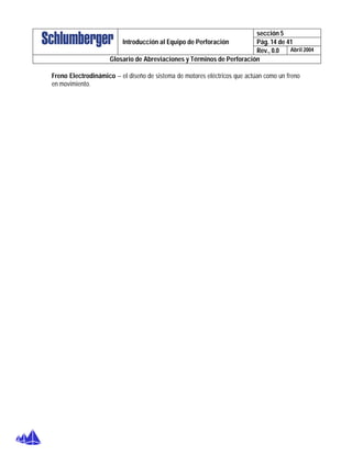 sección 5
Pág. 14 de 41Introducción al Equipo de Perforación
Rev., 0.0 Abril 2004
Glosario de Abreviaciones y Términos de Perforación
Freno Electrodinámico – el diseño de sistema de motores eléctricos que actúan como un freno
en movimiento.
 