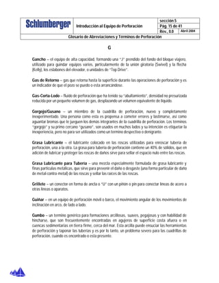 sección 5
Pág. 15 de 41Introducción al Equipo de Perforación
Rev., 0.0 Abril 2004
Glosario de Abreviaciones y Términos de Perforación
G
Gancho – el equipo de alta capacidad, formando una “J” prendido del fondo del bloque viajero,
utilizado para guindar equipos varios, particularmente de la unión giratoria (Swivel) y la flecha
(Kelly), los eslabones del elevador, o unidades de “Top Drive”.
Gas de Retorno – gas que retorna hasta la superficie durante las operaciones de perforación y es
un indicador de que el pozo se puedo o esta arrancándose.
Gas-Corta-Lodo – fluido de perforación que ha tenido su “abultamiento”, densidad no presurizada
reducida por un pequeño volumen de gas, desplazando un volumen equivalente de líquido.
Gorgojo/Gusano – un miembro de la cuadrilla de perforación, nuevo y completamente
inexperimentado. Una persona como esta es propensa a cometer errores y lastimarse, así como
aguantar bromas que le jueguen los demás integrantes de la cuadrilla de perforación. Los términos
“gorgojo” y su primo cercano “gusano”, son usados en muchos lados y su intención es etiquetar la
inexperiencia, pero no para ser utilizados como un termino despectivo o denigrante.
Grasa Lubricante – el lubricante colocado en las roscas utilizadas para enroscar tubería de
perforación, una a la otra. La grasa para tubería de perforación contiene un 40% de sólidos, que en
adición de lubricar y proteger las roscas de daños sirve para sellar el espacio nulo entre las roscas.
Grasa Lubricante para Tubería – una mezcla especialmente formulada de grasa lubricante y
finas partículas metálicas, que sirve para prevenir el daño o desgaste (una forma particular de daño
de metal-contra-metal) de las roscas y sellar las raíces de las roscas.
Grillete – un conector en forma de ancla o “U” con un piñón o pin para conectar líneas de acero a
otras líneas o aparatos.
Guiñar – en un equipo de perforación móvil o barco, el movimiento angular de los movimientos de
inclinación en arco, de lado a lado.
Gumbo – un termino genérico para formaciones arcillosas, suaves, pegajosas y con habilidad de
hincharse, que son frecuentemente encontradas en agujeros de superficie costa afuera o en
cuencas sedimentarias en tierra firme, cerca del mar. Esta arcilla puede ensuciar las herramientas
de perforación y taponar las tuberías y es por lo tanto, un problema severo para las cuadrillas de
perforación, cuando es encontrado o esta presente.
 