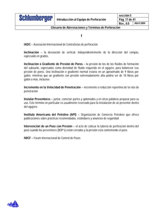sección 5
Pág. 17 de 41Introducción al Equipo de Perforación
Rev., 0.0 Abril 2004
Glosario de Abreviaciones y Términos de Perforación
I
IADC – Asociación Internacional de Contratistas de perforación
Inclinación – la desviación de vertical, independientemente de la dirección del compás,
expresado en grados.
Inclinación o Gradiente de Presión de Poros – la presión de los de los fluidos de formación
del subsuelo, expresados como densidad de fluido requerida en el agujero, para balancear esa
presión de poros. Una inclinación o gradiente normal estaría en un aproximado de 9 libras por
galón, mientras que un gradiente con presión extremadamente alta podría ser de 18 libras por
galón o más, inclusive.
Incremento en la Velocidad de Penetración – incremento o reducción repentina de la rata de
penetración
Instalar Preventores – juntar, conectar partes y aplomados y en otras palabras preparar para su
uso. Este término en particular es usualmente reservado para la instalación de un preventor dentro
del agujero.
Instituto Americano del Petróleo (API) – Organización de Comercio Petrolero que ofrece
publicaciones sobre prácticas recomendadas, estándares y anuncios de seguridad.
Intervención de un Pozo con Presión – el acto de colocar la tubería de perforación dentro del
pozo cuando los preventores (BOP’s) están cerrados y la presión esta conteniendo el pozo.
IWCF – Forum Internacional de Control de Pozos
 