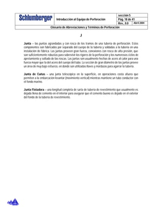 sección 5
Pág. 18 de 41Introducción al Equipo de Perforación
Rev., 0.0 Abril 2004
Glosario de Abreviaciones y Términos de Perforación
J
Junta – las puntas agrandadas y con rosca de los tramos de una tubería de perforación. Estos
componentes son fabricados por separado del cuerpo de la tubería y soldadas a la tubería en una
instalación de fábrica. Las juntas proveen gran fuerza, conexiones con rosca de alta presión, que
son suficientemente robustas para sobrevivir los rigores de la perforación y los numerosos ciclos de
apretamiento y soltado de las roscas. Las juntas son usualmente hechas de acero al calor para una
fuerza mayor que la del acero del cuerpo del tubo. La sección de gran diámetro de las juntas provee
un área de muy bajo esfuerzo, en donde son utilizadas llaves y mordazas para agarrar la tubería.
Junta de Cuñas – una junta telescópica en la superficie, en operaciones costa afuera que
permiten a la embarcación levantar (movimiento vertical) mientras mantiene un tubo conductor con
el fondo marino.
Junta Flotadora – una longitud completa de sarta de tubería de revestimiento que usualmente es
dejada llena de cemento en el interior para asegurar que el cemento bueno es dejado en el exterior
del fondo de la tubería de revestimiento.
 