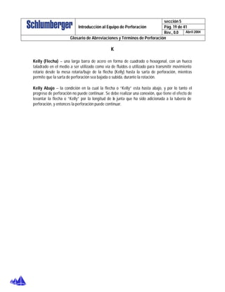 sección 5
Pág. 19 de 41Introducción al Equipo de Perforación
Rev., 0.0 Abril 2004
Glosario de Abreviaciones y Términos de Perforación
K
Kelly (Flecha) – una larga barra de acero en forma de cuadrado o hexagonal, con un hueco
taladrado en el medio a ser utilizado como vía de fluidos o utilizado para transmitir movimiento
rotario desde la mesa rotaria/buje de la flecha (Kelly) hasta la sarta de perforación, mientras
permite que la sarta de perforación sea bajada o subida, durante la rotación.
Kelly Abajo – la condición en la cual la flecha o “Kelly” esta hasta abajo, y por lo tanto el
progreso de perforación no puede continuar. Se debe realizar una conexión, que tiene el efecto de
levantar la flecha o “Kelly” por la longitud de la junta que ha sido adicionada a la tubería de
perforación, y entonces la perforación puede continuar.
 
