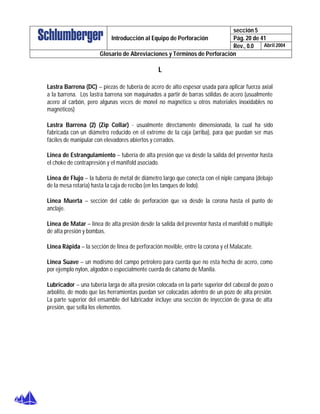 sección 5
Pág. 20 de 41Introducción al Equipo de Perforación
Rev., 0.0 Abril 2004
Glosario de Abreviaciones y Términos de Perforación
L
Lastra Barrena (DC) – piezas de tubería de acero de alto espesor usada para aplicar fuerza axial
a la barrena. Los lastra barrena son maquinados a partir de barras sólidas de acero (usualmente
acero al carbón, pero algunas veces de monel no magnético u otros materiales inoxidables no
magnéticos)
Lastra Barrena (2) (Zip Collar) - usualmente directamente dimensionada, la cual ha sido
fabricada con un diámetro reducido en el extreme de la caja (arriba), para que puedan ser mas
fáciles de manipular con elevadores abiertos y cerrados.
Linea de Estrangulamiento – tubería de alta presión que va desde la salida del preventor hasta
el choke de contrapresión y el manifold asociado.
Linea de Flujo – la tubería de metal de diámetro largo que conecta con el niple campana (debajo
de la mesa rotaria) hasta la caja de recibo (en los tanques de lodo).
Linea Muerta – sección del cable de perforación que va desde la corona hasta el punto de
anclaje.
Linea de Matar – linea de alta presión desde la salida del preventor hasta el manifold o múltiple
de alta presión y bombas.
Linea Rápida – la sección de linea de perforación movible, entre la corona y el Malacate.
Linea Suave – un modismo del campo petrolero para cuerda que no esta hecha de acero, como
por ejemplo nylon, algodón o especialmente cuerda de cáñamo de Manila.
Lubricador – una tubería larga de alta presión colocada en la parte superior del cabezal de pozo o
arbolito, de modo que las herramientas puedan ser colocadas adentro de un pozo de alta presión.
La parte superior del ensamble del lubricador incluye una sección de inyección de grasa de alta
presión, que sella los elementos.
 