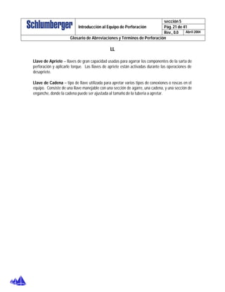 sección 5
Pág. 21 de 41Introducción al Equipo de Perforación
Rev., 0.0 Abril 2004
Glosario de Abreviaciones y Términos de Perforación
LL
Llave de Apriete – llaves de gran capacidad usadas para agarrar los componentes de la sarta de
perforación y aplicarle torque. Las llaves de apriete están activadas durante las operaciones de
desapriete.
Llave de Cadena – tipo de llave utilizada para apretar varios tipos de conexiones o roscas en el
equipo. Consiste de una llave manejable con una sección de agarre, una cadena, y una sección de
enganche, donde la cadena puede ser ajustada al tamaño de la tubería a apretar.
 