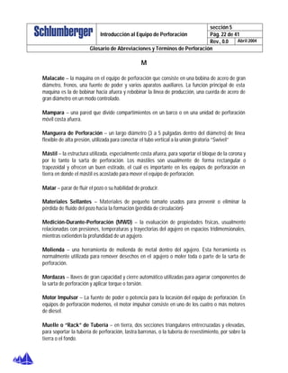 sección 5
Pág. 22 de 41Introducción al Equipo de Perforación
Rev., 0.0 Abril 2004
Glosario de Abreviaciones y Términos de Perforación
M
Malacate – la maquina en el equipo de perforación que consiste en una bobina de acero de gran
diámetro, frenos, una fuente de poder y varios aparatos auxiliares. La función principal de esta
maquina es la de bobinar hacia afuera y rebobinar la linea de producción, una cuerda de acero de
gran diámetro en un modo controlado.
Mampara – una pared que divide compartimientos en un barco o en una unidad de perforación
móvil costa afuera.
Manguera de Perforación – un largo diámetro (3 a 5 pulgadas dentro del diámetro) de linea
flexible de alta presión, utilizada para conectar el tubo vertical a la unión giratoria “Swivel”
Mástil – la estructura utilizada, especialmente costa afuera, para soportar el bloque de la corona y
por lo tanto la sarta de perforación. Los mástiles son usualmente de forma rectangular o
trapezoidal y ofrecen un buen estirado, el cual es importante en los equipos de perforación en
tierra en donde el mástil es acostado para mover el equipo de perforación.
Matar – parar de fluir el pozo o su habilidad de producir.
Materiales Sellantes – Materiales de pequeño tamaño usados para prevenir o eliminar la
pérdida de fluido del pozo hacia la formación (pérdida de circulación)-
Medición-Durante-Perforación (MWD) – la evaluación de propiedades físicas, usualmente
relacionadas con presiones, temperaturas y trayectorias del agujero en espacios tridimensionales,
mientras extienden la profundidad de un agujero.
Molienda – una herramienta de molienda de metal dentro del agujero. Esta herramienta es
normalmente utilizada para remover desechos en el agujero o moler toda o parte de la sarta de
perforación.
Mordazas – llaves de gran capacidad y cierre automático utilizadas para agarrar componentes de
la sarta de perforación y aplicar torque o torsión.
Motor Impulsor – La fuente de poder o potencia para la locasión del equipo de perforación. En
equipos de perforación modernos, el motor impulsor consiste en uno de los cuatro o más motores
de diesel.
Muelle o “Rack” de Tubería – en tierra, dos secciones triangulares entrecruzadas y elevadas,
para soportar la tubería de perforación, lastra barrenas, o la tubería de revestimiento, por sobre la
tierra o el fondo.
 