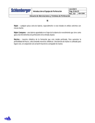 sección 5
Pág. 23 de 41Introducción al Equipo de Perforación
Rev., 0.0 Abril 2004
Glosario de Abreviaciones y Términos de Perforación
N
Niple – cualquier pieza corta de tubería, especialmente si esta tratada en ambos extremos con
roscas macho.
Niple Campana – una tubería agrandada en el tope de la tubería de revestimiento que sirve como
guía a las herramientas de perforación en la entrada al pozo.
Núcleo – muestra cilíndrica de la formación que esta siendo perforada. Para aumentar la
profundidad del hueco, coleccionando muestras cilíndricas. Una barrena de núcleo es utilizada para
lograr esto, en conjunción con un barril muestrero o atrapador de núcleo.
 