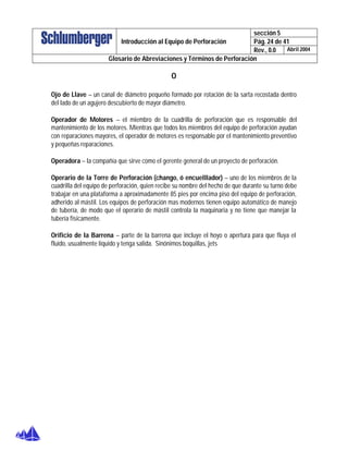 sección 5
Pág. 24 de 41Introducción al Equipo de Perforación
Rev., 0.0 Abril 2004
Glosario de Abreviaciones y Términos de Perforación
O
Ojo de Llave – un canal de diámetro pequeño formado por rotación de la sarta recostada dentro
del lado de un agujero descubierto de mayor diámetro.
Operador de Motores – el miembro de la cuadrilla de perforación que es responsable del
mantenimiento de los motores. Mientras que todos los miembros del equipo de perforación ayudan
con reparaciones mayores, el operador de motores es responsable por el mantenimiento preventivo
y pequeñas reparaciones.
Operadora – la compañía que sirve como el gerente general de un proyecto de perforación.
Operario de la Torre de Perforación (chango, ó encuelllador) – uno de los miembros de la
cuadrilla del equipo de perforación, quien recibe su nombre del hecho de que durante su turno debe
trabajar en una plataforma a aproximadamente 85 pies por encima piso del equipo de perforación,
adherido al mástil. Los equipos de perforación mas modernos tienen equipo automático de manejo
de tubería, de modo que el operario de mástil controla la maquinaria y no tiene que manejar la
tubería físicamente.
Orificio de la Barrena – parte de la barrena que incluye el hoyo o apertura para que fluya el
fluido, usualmente líquido y tenga salida. Sinónimos boquillas, jets
 