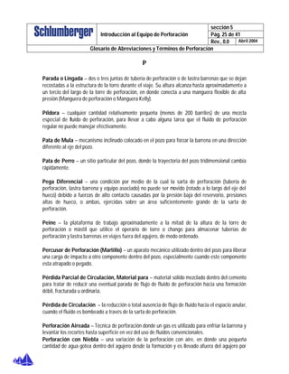 sección 5
Pág. 25 de 41Introducción al Equipo de Perforación
Rev., 0.0 Abril 2004
Glosario de Abreviaciones y Términos de Perforación
P
Parada o Lingada – dos o tres juntas de tubería de perforación o de lastra barrenas que se dejan
recostadas a la estructura de la torre durante el viaje. Su altura alcanza hasta aproximadamente a
un tercio del largo de la torre de perforación, en donde conecta a una manguera flexible de alta
presión (Manguera de perforación o Manguera Kelly).
Píldora – cualquier cantidad relativamente pequeña (menos de 200 barriles) de una mezcla
especial de fluido de perforación, para llevar a cabo alguna tarea que el fluido de perforación
regular no puede manejar efectivamente.
Pata de Mula – mecanismo inclinado colocado en el pozo para forzar la barrena en una dirección
diferente al eje del pozo.
Pata de Perro – un sitio particular del pozo, donde la trayectoria del pozo tridimensional cambia
rápidamente.
Pega Diferencial – una condición por medio de la cual la sarta de perforación (tubería de
perforación, lastra barrena y equipo asociado) no puede ser movido (rotado a lo largo del eje del
hueco) debido a fuerzas de alto contacto causadas por la presión baja del reservorio, presiones
altas de hueco, o ambas, ejercidas sobre un área suficientemente grande de la sarta de
perforación.
Peine – la plataforma de trabajo aproximadamente a la mitad de la altura de la torre de
perforación o mástil que utilice el operario de torre o chango para almacenar tuberías de
perforación y lastra barrenas en viajes fuera del agujero, de modo ordenado.
Percusor de Perforación (Martillo) – un aparato mecánico utilizado dentro del pozo para liberar
una carga de impacto a otro componente dentro del pozo, especialmente cuando este componente
esta atrapado o pegado.
Pérdida Parcial de Circulación, Material para – material sólido mezclado dentro del cemento
para tratar de reducir una eventual parada de flujo de fluido de perforación hacia una formación
débil, fracturada u ordinaria.
Pérdida de Circulación – la reducción o total ausencia de flujo de fluido hacia el espacio anular,
cuando el fluido es bombeado a través de la sarta de perforación.
Perforación Aireada – Técnica de perforación donde un gas es utilizado para enfriar la barrena y
levantar los recortes hasta superficie en vez del uso de fluidos convencionales.
Perforación con Niebla – una variación de la perforación con aire, en donde una pequeña
cantidad de agua gotea dentro del agujero desde la formación y es llevado afuera del agujero por
 