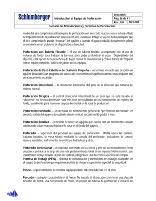 sección 5
Pág. 26 de 41Introducción al Equipo de Perforación
Rev., 0.0 Abril 2004
Glosario de Abreviaciones y Términos de Perforación
medio del aire comprimido utilizado para la perforación con aire. Esto muchas veces señala el lado
de impedimento de la perforación práctica con aire, cuando el influjo se vuelvo demasiado para que
el aire comprimido lo pueda “levantar” del agujero o cuando el agua producida (usualmente salina)
se convierte en un problema de disposición o desecho.
Perforación con Tubería Flexible – el uso de tubería flexible, acompañada con el uso de
motores de fondo para trabajar la barrena, para poder profundizar el pozo. Dependiendo del
objetivo, esta opción tiene beneficios de bajos costos de movilización y costos diarios al comparar
con un equipo completo, tubería de juntas de los equipos.
Perforación de Pozo Esbelto o de Diámetro Pequeño – un termino inexacto que describe un
agujero (asociado a un programa de tubería de revestimiento) significativamente mas pequeño que
un acercamiento estándar.
Perforación Direccional – la desviación intencional del pozo de la dirección que tomaría de
manera normal.
Perforación Dirigida – el control direccional intencional de un pozo que no esta basado en
“objetivos” en tercera dimensión, sino más bien en resultados de las herramientas de registro de
fondo, usualmente para mantener un pozo horizontal en la zona de producción.
Perforación Horizontal – un derivado del termino mas general de “perforación direccional”, en
donde la salida del agujero descubierto desde vertical, excede los 80 grados o mas.
Perforación Rotativa – el método de hacer un agujero que cuenta con un movimiento circular
continuo de la barrena para fracturar la roca en el fondo del agujero.
Perforador – supervisor del personal del equipo de perforación. El/ella opera las bombas,
trabajos trazados, la mesa rotaria mediante la consola del perforador- indicadores de control,
niveles, reóstatos, instrumentos neumáticos, hidráulicos y otros.
Perforador Direccional – un individuo entrenado en la ciencia y arte de intencionalmente forzar
un pozo a perforar a lo largo de una ruta predeterminada ideal en un espacio tridimensional, que
usualmente incluye desviar el pozo de vertical y dirigirlo en una dirección especifica de compás.
Permiso de Trabajo (PTW) – sistema de comunicación y control para los trabajos realizados en
el equipo de perforación que requieren análisis de riesgo y supervisión especial de seguridad.
Pesca – el procedimiento de recobrar equipo perdido, tal como tuberías, en el pozo.
Pescado – cualquier cosa pérdida en el hueco. No importa si el pescado consiste en una pieza de
desecho de metal, una herramienta de mano, un pedazo de tubería de perforación o collares de
 