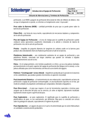 sección 5
Pág. 27 de 41Introducción al Equipo de Perforación
Rev., 0.0 Abril 2004
Glosario de Abreviaciones y Términos de Perforación
perforación, o un MWD y paquete de perforación direccional de miles de millones de dólares. Una
vez que el componente se pierde, se referirán a el simplemente como “el pescado”.
Peso sobre la Barrena (WOB) – cantidad permisible de peso que se puede poner sobre la
barrena de perforación.
Piñón (Pin) – con forma de rosca macho, especialmente de mercancías tubulares y componentes
de la sarta de perforación.
Piso del Equipo de Perforación – el área de trabajo para la cuadrilla de perforación cuando
conducen varias operaciones usualmente relacionadas a la adición o remoción de tubería de
perforación a la o de la sarta de perforación.
Pistola – boquillas de pequeño diámetro de tungsteno de carbono usado en la barrena para
producir alta velocidad del chorro de fluido de perforación al salir de la barrena.
Plataforma Autoelevable – una combinación autónoma de un equipo de perforación y una
plataforma flotante, conectada con largas columnas que pueden ser elevadas o bajadas
independientemente una de la otra.
Polea – En el campo petrolero, este término usualmente se refiere, ya sea a las poleas montadas
permanentemente en la parte superior del equipo de perforación (los bloques de la corona), o a las
poleas utilizadas para correr herramientas con linea de acero dentro del agujero.
Polímero “Croslinqueado” (cross-linked) – biopolímero producido por la presión de la bacteria
en los carbohidratos, que produce grandes incrementos en aparente viscosidad.
Posicionamiento Dinámico – el mantenimiento de una embarcación, especialmente un barco de
perforación o equipo de perforación semisumergible, en una localización especifica en el mar, por
medio de unidades de propulsión controladas por computadora, llamados empujadores.
Pozo Direccional – el pozo que requiere el uso de herramientas especiales o técnicas para
asegurar que la dirección del pozo sea la correcta y le atine al objetivo, típicamente localizado
lejanamente desde la parte superficial del pozo.
Pozo Exploratorio – un pozo exploratorio. El significado para la cuadrilla de perforación y
planificadores de pozo, es eso exactamente, por definición. Muy poco es conocido con certeza
sobre la geología de subsuelo, especialmente el régimen de presión.
Pozo Improductivo – un agujero de pozo en el cual se ha determinado que no existe hidrocarburo
en cantidades económicamente producibles.
 