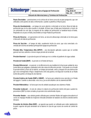 sección 5
Pág. 28 de 41Introducción al Equipo de Perforación
Rev., 0.0 Abril 2004
Glosario de Abreviaciones y Términos de Perforación
Pozos Desviados – penetraciones en la corteza de la tierra cerca de un pozo propuesto, que son
utilizados como puntos de data o información, cuando se planifica el Nuevo pozo.
Presa de Asentamiento – un tanque de acero abierto o enterrado en la tierra, lleno de lodo de
perforación que no ha sido revuelto o circulado. Al hacer que el lodo pase lentamente a través de
un contenedor de este tipo, la mayoría de los sólidos de perforación se hundirán hacia el fondo,
limpiando así un poco el lodo y haciéndolo un mejor fluido de perforación.
Presa de Reserva – en operaciones de tierra, un área de almacenaje enterrado en la tierra para
el descarte de lodo de perforación.
Presa de Succión – el tanque de lodo, usualmente hecho de acero, que esta conectado a la
entrada del sistema de bombeo principal del equipo de perforación.
Presión Alta, Temperatura Alta (HPHT) – una descripción aplicada a pozos que en sentido
general son mas calientes o tienen mayor presión de la normal.
Presión Anormal – La presión de poro de fondo que no es similar al gradiente de agua salada
Presión de Fondo (BHP) – la presión en el fondo del hueco.
Presión Diferencial – en general, es la diferencia de una medida de la fuerza por unidad de área
(como libras por pulgadas cuadradas) entre dos zonas de diferente presión. Esto puede ser al medir
la presión dentro y fuera de la tubería, un tanque presurizado, antes y después de una obstrucción
que esta restringiendo el flujo o simplemente entre dos puntos a lo largo del recorrido de un fluido
(como dos puntos a lo largo de una tubería)
Presión Estática de Fondo (SIBP o SIBHP) – la fuerza por unidad de área ejercida en el fondo
del agujero. Cuando es observada, esta cerca, ya sea del arbolito o de la columna del BOP.
Presión Hidrostática – la fuerza por área de unidad causada por una columna o fluido.
Preventor (colocar) – el acto de colocar la tubería de perforación dentro del pozo cuando los
preventores (BOP’s) están cerrados y la presión esta conteniendo el pozo.
Preventor Anular – una válvula grande utilizada para controlar fluidos del agujero descubierto al
cerrar un empaque flexible de neopreno reforzado alrededor de tubulares de diverso tamaño dentro
del pozo.
Preventor de Arietes (Ram BOP) – un aparato que puede ser utilizado para sellar rápidamente
la parte superior del pozo alrededor de la tubería en caso de que ocurra un evento de control de
pozos.
 