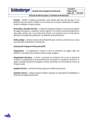 sección 5
Pág. 3 de 41Introducción al Equipo de Perforación
Rev., 0.0 Abril 2004
Glosario de Abreviaciones y Términos de Perforación
Arrastre – deslizar el equipo de perforación, como moverlo sobre otro sitio del pozo en una
plataforma fija costa afuera. También es una estructura de acero para montar piezas de equipo y
facilitar el manipuleo con grúas o planas.
Arremetida o Reventón del Pozo – un flujo descontrolado de fluidos de reservorio hacia adentro
del agujero descubierto y, usualmente, hacia la superficie. Un reventón consistirá normalmente de
agua salina, petróleo, gas o una mezcla de las mismas. Los reventones ocurren en todo tipo de
operaciones de exploración y producción, no solamente en las perforaciones.
Arriba y Abajo – comenzar el proceso de perforación de pozo; comenzar a remover la roca, sucio y
otros materiales sedimentarios, con la barrena.
Asistente del Trabajo de Perforación (ATP)
Atrapamiento – la incapacidad de remover la sarta de perforación del agujero. Bajo esta
definición, seria posible rotar la tubería o volverla a bajar al agujero.
Atrapamiento Mecánico – el límite o prevención de movimiento de la sarta de perforación
creado por el atrapamiento de la presión diferencial. Esto puede ser causado por desecho en el
agujero, anomalías geométricas del agujero, cemento, ojos de llave o un incremento de recortes en
el espacio anular.
Ayudante de Piso – un miembro de bajo rango de la cuadrilla de perforación.
Ayudante General – cualquier posición de labores manuales sin requerimiento de habilidades en
la locasión del equipo de perforación.
 