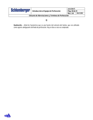 sección 5
Pág. 30 de 41Introducción al Equipo de Perforación
Rev., 0.0 Abril 2004
Glosario de Abreviaciones y Términos de Perforación
Q
Quebracho – Arbol de Suramérica que es una fuente del extracto del tanino, que era utilizado
como agente adelgazante del lodo de perforación. Hoy en día es rara vez empleado.
 