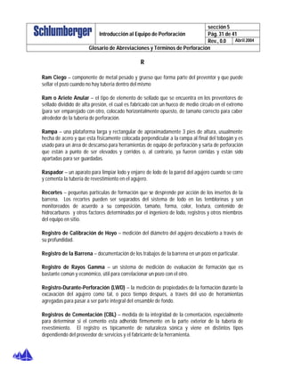sección 5
Pág. 31 de 41Introducción al Equipo de Perforación
Rev., 0.0 Abril 2004
Glosario de Abreviaciones y Términos de Perforación
R
Ram Ciego – componente de metal pesado y grueso que forma parte del preventor y que puede
sellar el pozo cuando no hay tubería dentro del mismo
Ram o Ariete Anular – el tipo de elemento de sellado que se encuentra en los preventores de
sellado dividido de alta presión, el cual es fabricado con un hueco de medio circulo en el extremo
(para ser emparejado con otro, colocado horizontalmente opuesto, de tamaño correcto para caber
alrededor de la tubería de perforación.
Rampa – una plataforma larga y rectangular de aproximadamente 3 pies de altura, usualmente
hecha de acero y que esta físicamente colocada perpendicular a la rampa al final del tobogán y es
usado para un área de descanso para herramientas de equipo de perforación y sarta de perforación
que están a punto de ser elevados y corridos o, al contrario, ya fueron corridas y están sido
apartadas para ser guardadas.
Raspador – un aparato para limpiar lodo y enjarre de lodo de la pared del agujero cuando se corre
y cementa la tubería de revestimiento en el agujero.
Recortes – pequeñas partículas de formación que se desprende por acción de los insertos de la
barrena. Los recortes pueden ser separados del sistema de lodo en las temblorinas y son
monitoreados de acuerdo a su composición, tamaño, forma, color, textura, contenido de
hidrocarburos y otros factores determinados por el ingeniero de lodo, registros y otros miembros
del equipo en sitio.
Registro de Calibración de Hoyo – medición del diámetro del agujero descubierto a través de
su profundidad.
Registro de la Barrena – documentación de los trabajos de la barrena en un pozo en particular.
Registro de Rayos Gamma – un sistema de medición de evaluación de formación que es
bastante común y económico, útil para correlacionar un pozo con el otro.
Registro-Durante-Perforación (LWD) – la medición de propiedades de la formación durante la
excavación del agujero como tal, o poco tiempo después, a través del uso de herramientas
agregadas para pasar a ser parte integral del ensamble de fondo.
Registros de Cementación (CBL) – medida de la integridad de la cementación, especialmente
para determinar si el cemento esta adherido firmemente en la parte exterior de la tubería de
revestimiento. El registro es típicamente de naturaleza sónica y viene en distintos tipos
dependiendo del proveedor de servicios y el fabricante de la herramienta.
 
