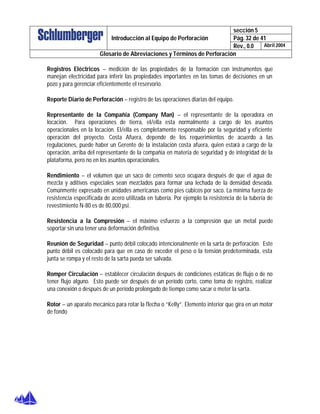 sección 5
Pág. 32 de 41Introducción al Equipo de Perforación
Rev., 0.0 Abril 2004
Glosario de Abreviaciones y Términos de Perforación
Registros Eléctricos – medición de las propiedades de la formación con instrumentos que
manejan electricidad para inferir las propiedades importantes en las tomas de decisiones en un
pozo y para gerenciar eficientemente el reservorio.
Reporte Diario de Perforación – registro de las operaciones diarias del equipo.
Representante de la Compañía (Company Man) – el representante de la operadora en
locación. Para operaciones de tierra, el/ella esta normalmente a cargo de los asuntos
operacionales en la locación. El/ella es completamente responsable por la seguridad y eficiente
operación del proyecto. Costa Afuera, depende de los requerimientos de acuerdo a las
regulaciones, puede haber un Gerente de la instalación costa afuera, quien estará a cargo de la
operación, arriba del representante de la compañía en materia de seguridad y de integridad de la
plataforma, pero no en los asuntos operacionales.
Rendimiento – el volumen que un saco de cemento seco ocupara después de que el agua de
mezcla y aditivos especiales sean mezclados para formar una lechada de la densidad deseada.
Comúnmente expresado en unidades americanas como pies cúbicos por saco. La mínima fuerza de
resistencia especificada de acero utilizada en tubería. Por ejemplo la resistencia de la tubería de
revestimiento N-80 es de 80,000 psi.
Resistencia a la Compresión – el máximo esfuerzo a la compresión que un metal puede
soportar sin una tener una deformación definitiva.
Reunión de Seguridad – punto débil colocado intencionalmente en la sarta de perforación. Este
punto débil es colocado para que en caso de exceder el peso o la tensión predeterminada, esta
junta se rompa y el resto de la sarta pueda ser salvada.
Romper Circulación – establecer circulación después de condiciones estáticas de flujo o de no
tener flujo alguno. Esto puede ser después de un período corto, como toma de registro, realizar
una conexión o después de un período prolongado de tiempo como sacar o meter la sarta.
Rotor – un aparato mecánico para rotar la flecha o “Kelly”. Elemento interior que gira en un motor
de fondo
 
