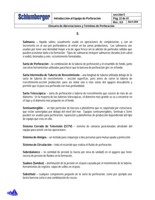 sección 5
Pág. 33 de 41Introducción al Equipo de Perforación
Rev., 0.0 Abril 2004
Glosario de Abreviaciones y Términos de Perforación
S
Salmuera – líquido salino, usualmente usado en operaciones de completación, y con un
incremento en el uso por perforadores al entrar en las zonas productoras. Las salmueras son
usadas por tener una densidad mayor a la de agua fresca sin la adición de partículas sólidas que
pueden ocasionar daño a la formación. Tipos de salmueras incluyen salmueras cloradas (con calcio
o sodio), bromadas y más recientemente formatadas.
Sarta de Perforación – la combinación de la tubería de perforación y el ensamble de fondo, junto
con otras herramientas utilizadas para hacer que la barrena de perforación gire en el fondo.
Sarta Intermedia de Tubería de Revestimiento – una longitud de tubería utilizada debajo de la
sarta de tubería de revestimiento – sección superficie, pero antes de correr la tubería de
revestimiento-sección producción, para así aislar una o mas zonas del agujero descubierto y
permitir que el pozo sea perforado con mas profundidad.
Sarta Telescópica – sarta de perforación o tubería de revestimiento que cosiste de más de un
diámetro. En la mayoría de las tuberías telescópicas, el diámetro más grande se va a encontrar en
el tope y el diámetro más pequeño en el fondo.
Semisumergible – un tipo particular de barcaza o plataforma que es soportada por estructuras
que están sumergidas por debajo del nivel del mar. Equipos semisumergibles, Semisub o Semi
pueden ser usados para perforación, reparación y plataformas de producción dependiendo del tipo
de equipo que esta en ella.
Sistema Cerrado de Televisión (CCTV) – sistema de cámaras posicionadas alrededor del
equipo para asistir con las operaciones.
Sistema de Amigos – un método para emparejar a dos personas para mutua ayuda y protección.
Sistema de Circulación – todo el recorrido que realiza el fluido de perforación.
Sobrebalance – la cantidad de presión (o fuerza por área de unidad) en el agujero que tiene
exceso de presión de fluidos en la formación.
Suabeo (Sondeo) – disminución de la presión en el pozo causada por el movimiento de la tubería,
herramientas de registro, copas de sellos en el pozo.
Substituto – cualquier componente pequeño de la sarta de perforación, como por ejemplo una
lastra barrena corta o una combinación de roscas.
 
