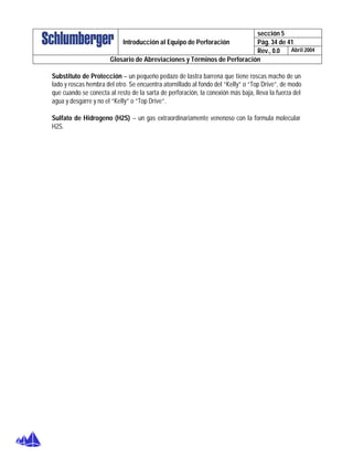 sección 5
Pág. 34 de 41Introducción al Equipo de Perforación
Rev., 0.0 Abril 2004
Glosario de Abreviaciones y Términos de Perforación
Substituto de Protección – un pequeño pedazo de lastra barrena que tiene roscas macho de un
lado y roscas hembra del otro. Se encuentra atornillado al fondo del “Kelly” o “Top Drive”, de modo
que cuando se conecta al resto de la sarta de perforación, la conexión más baja, lleva la fuerza del
agua y desgarre y no el “Kelly” o “Top Drive”.
Sulfato de Hidrogeno (H2S) – un gas extraordinariamente venenoso con la formula molecular
H2S.
 