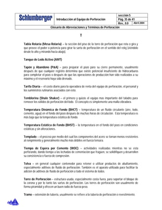 sección 5
Pág. 35 de 41Introducción al Equipo de Perforación
Rev., 0.0 Abril 2004
Glosario de Abreviaciones y Términos de Perforación
T
Tabla Rotaria (Mesa Rotaria) – la sección del piso de la torre de perforación que rota o gira y
que provee el poder o potencia para girar la sarta de perforación en el sentido del reloj (viéndolo
desde lo alto y mirando hacia abajo).
Tanque de Lodo Activo (AMT)
Tapón y Abandono (P&A) – para preparar el pozo para su cierre permanente, usualmente
después de que cualquier registro determina que existe potencial insuficiente de hidrocarburos
para completar el pozo o después de que las operaciones de producción han sido realizados a su
máximo y el reservorio haya sido drenado.
Tarifa Diaria – el costo diario para la operadora de renta del equipo de perforación, el personal y
los suministros rutinarios asociados con esto.
Temblorina (Shale Shaker) – el primero y quizás el equipo mas importante del taladro para
remover los sólidos de perforación del lodo. El concepto es simplemente una malla vibradora.
Temperatura Dinámica de Fondo (BHCT) – temperatura de un fluido circulante (aire, lodo,
cemento, agua) en el fondo del pozo después de muchas horas de circulación. Esta temperatura es
más baja que la temperatura estática de fondo.
Temperatura Estática de Fondo (BHST) – la temperatura en el fondo del pozo en condiciones
estáticas y sin alteraciones.
Templado – el proceso por medio del cual los componentes del acero se tornan menos resistentes
al rompimiento y generalmente mucho más débiles en fuerza tensora.
Tiempo de Espera por Cemento (WOC) – actividades realizadas mientras no se esta
perforando, dando tiempo a las lechadas de cementación que fragüen, se solidifiquen y desarrollen
su consistencia o fuerza de compresión.
Tolva – en general cualquier contenedor para retener o utilizar productos de abultamiento,
especialmente aditivos de fluido de perforación. También es el aparato utilizado para facilitar la
adición de aditivos de fluido de perforación a todo el sistema de lodos.
Torre de Perforación – estructura usada, especialmente costa fuera, para soportar el bloque de
la corona y por lo tanto las sartas de perforación. Las torres de perforación son usualmente de
forma piramidal y ofrecen un buen radio de fuerza-peso.
Tramo – extensión de tubería, usualmente se refiere a la tubería de perforación o revestimiento.
 