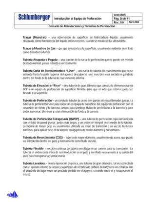 sección 5
Pág. 36 de 41Introducción al Equipo de Perforación
Rev., 0.0 Abril 2004
Glosario de Abreviaciones y Términos de Perforación
Trazas (Muestras) – una observación de superficie de hidrocarburo líquido, usualmente
observada como florescencia del líquido en los recortes, cuando se miran con luz ultravioleta.
Trazas o Muestras de Gas – gas que se reporta a la superficie, usualmente evidente en el lodo
como densidad reducida.
Tubería Atrapada o Pegada – una porción de la sarta de perforación que no puede ser movida
de modo normal, ya sea rotando o verticalmente.
Tubería Corta de Revestimiento o “Liner” – una sarta de tubería de revestimiento que no se
extiende hasta la parte superior del agujero descubierto, sino mas bien esta anclado o guindado
dentro del fondo de la tubería de revestimiento anterior.
Tubería de Elevación o “Riser” – una tubería de gran diámetro que conecta la chimenea marina
BOP a un equipo de perforación de superficie flotante, para que el lodo que retorna pueda ser
llevado a la superficie.
Tubería de Perforación – un conducto tubular de acero con puntas de rosca llamadas juntas. La
tubería de perforación sirve para conectar el equipo de superficie del equipo de perforación con el
ensamble de fondo y la barrena, ambos para bombear fluido de perforación a la barrena y para
poder aumentar, disminuir y rotar el ensamble de fondo y la barrena.
Tubería de Perforación Extrapesada (HWDP) – una tubería de perforación especial fabricada
con un tubo de pared gruesa, juntas más largas, y un protector integral en el medio de la tubería.
La tubería de mayor peso es usualmente utilizada en zonas de transición o en vez de las lastra
barrenas, para aplicar peso en la barrena en agujeros de menor diámetro y horizontales.
Tubería de Revestimiento (CSG) – tubería de mayor diámetro, usualmente de acero, que puede
ser introducida dentro del pozo y normalmente cementada en sitio.
Tubería Flexible – sección continua de tubería enrollada en un carrete para su transporte. La
tubería es enderezada antes de su introducción en el pozo y enrollada nuevamente a su salida del
pozo para transportarla y almacenarla.
Tubería Lavadora – en una operación de pesca, una tubería de gran diámetro, tal vez conectada
con un aparato interno de arpeo y superficies de recortes de carburo de tungsteno en el fondo, con
el propósito de bajar sobre un pescado perdido en el agujero, cerrando sobre el y recuperando al
mismo.
 