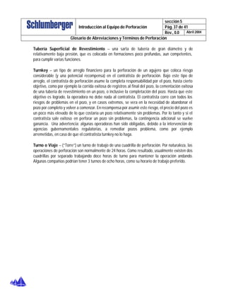 sección 5
Pág. 37 de 41Introducción al Equipo de Perforación
Rev., 0.0 Abril 2004
Glosario de Abreviaciones y Términos de Perforación
Tubería Superficial de Revestimiento – una sarta de tubería de gran diámetro y de
relativamente baja presión, que es colocada en formaciones poco profundas, aun competentes,
para cumplir varias funciones.
Turnkey – un tipo de arreglo financiero para la perforación de un agujero que coloca riesgo
considerable (y una potencial recompensa) en el contratista de perforación. Bajo este tipo de
arreglo, el contratista de perforación asume la completa responsabilidad por el pozo, hasta cierto
objetivo, como por ejemplo la corrida exitosa de registros al final del pozo, la cementación exitosa
de una tubería de revestimiento en un pozo, o inclusive la completación del pozo. Hasta que este
objetivo es logrado, la operadora no debe nada al contratista. El contratista corre con todos los
riesgos de problemas en el pozo, y en casos extremos, se vera en la necesidad de abandonar el
pozo por completo y volver a comenzar. En recompensa por asumir este riesgo, el precio del pozo es
un poco más elevado de lo que costaría un pozo relativamente sin problemas. Por lo tanto y si el
contratista sale exitoso en perforar un pozo sin problemas, la contingencia adicional se vuelve
ganancia. Una advertencia: algunas operadoras han sido obligadas, debido a la intervención de
agencias gubernamentales regulatorias, a remediar pozos problema, como por ejemplo
arremetidas, en caso de que el contratista turnkey no lo haga.
Turno o Viaje – (“Torre”) un turno de trabajo de una cuadrilla de perforación. Por naturaleza, las
operaciones de perforación son normalmente de 24 horas. Como resultado, usualmente existen dos
cuadrillas por separado trabajando doce horas de turno para mantener la operación andando.
Algunas compañías podrían tener 3 turnos de ocho horas, como su horario de trabajo preferido.
 