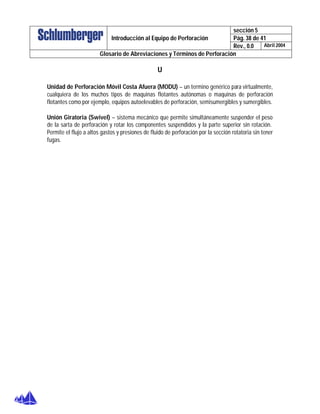 sección 5
Pág. 38 de 41Introducción al Equipo de Perforación
Rev., 0.0 Abril 2004
Glosario de Abreviaciones y Términos de Perforación
U
Unidad de Perforación Móvil Costa Afuera (MODU) – un termino genérico para virtualmente,
cualquiera de los muchos tipos de maquinas flotantes autónomas o maquinas de perforación
flotantes como por ejemplo, equipos autoelevables de perforación, semisumergibles y sumergibles.
Unión Giratoria (Swivel) – sistema mecánico que permite simultáneamente suspender el peso
de la sarta de perforación y rotar los componentes suspendidos y la parte superior sin rotación.
Permite el flujo a altos gastos y presiones de fluido de perforación por la sección rotatoria sin tener
fugas.
 