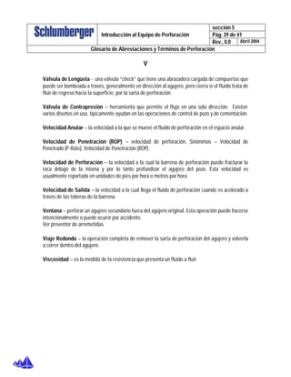 sección 5
Pág. 39 de 41Introducción al Equipo de Perforación
Rev., 0.0 Abril 2004
Glosario de Abreviaciones y Términos de Perforación
V
Válvula de Lengüeta - una válvula “check” que tiene una abrazadera cargada de compuertas que
puede ser bombeada a través, generalmente en dirección al agujero, pero cierra si el fluido trata de
fluir de regreso hacia la superficie, por la sarta de perforación.
Válvula de Contrapresión – herramienta que permite el flujo en una sola dirección. Existen
varios diseños en uso, típicamente ayudan en las operaciones de control de pozo y de cementación.
Velocidad Anular – la velocidad a la que se mueve el fluido de perforación en el espacio anular.
Velocidad de Penetración (ROP) – velocidad de perforación. Sinónimos – Velocidad de
Penetrado (P-Rate), Velocidad de Penetración (ROP).
Velocidad de Perforación – la velocidad a la cual la barrena de perforación puede fracturar la
roca debajo de la misma y por lo tanto profundizar el agujero del pozo. Esta velocidad es
usualmente reportada en unidades de pies por hora o metros por hora
Velocidad de Salida – la velocidad a la cual llega el fluido de perforación cuando es acelerado a
través de las toberas de la barrena.
Ventana – perforar un agujero secundario fuera del agujero original. Esta operación puede hacerse
intencionalmente o puede ocurrir por accidente.
Ver preventor de arremetidas
Viaje Redondo – la operación completa de remover la sarta de perforación del agujero y volverla
a correr dentro del agujero.
Viscosidad – es la medida de la resistencia que presenta un fluido a fluir.
 