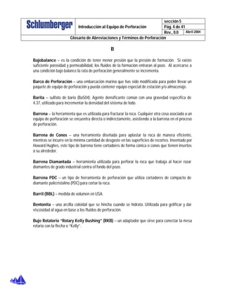 sección 5
Pág. 4 de 41Introducción al Equipo de Perforación
Rev., 0.0 Abril 2004
Glosario de Abreviaciones y Términos de Perforación
B
Bajobalance – es la condición de tener menor presión que la presión de formación. Si existe
suficiente porosidad y permeabilidad, los fluidos de la formación entraran al pozo. Al acercarse a
una condición bajo balance la rata de perforación generalmente se incrementa.
Barco de Perforación – una embarcación marina que has sido modificada para poder llevar un
paquete de equipo de perforación y pueda contener equipo especial de estación y/o almacenaje.
Barita – sulfato de bario (BaS04). Agente densificante común con una gravedad específica de
4.37, utilizado para incrementar la densidad del sistema de lodo.
Barrena – la herramienta que es utilizada para fracturar la roca. Cualquier otra cosa asociada a un
equipo de perforación se encuentra directa o indirectamente, asistiendo a la barrena en el proceso
de perforación.
Barrena de Conos – una herramienta diseñada para aplastar la roca de manera eficiente,
mientras se incurre en la mínima cantidad de desgaste en las superficies de recortes. Inventado por
Howard Hughes, este tipo de barrena tiene cortadores de forma cónica o conos que tienen insertos
a su alrededor.
Barrena Diamantada – herramienta utilizada para perforar la roca que trabaja al hacer rozar
diamantes de grado industrial contra el fondo del pozo.
Barrena PDC – un tipo de herramienta de perforación que utiliza cortadores de compacto de
diamante policristalino (PDC) para cortar la roca.
Barril (BBL) – medida de volumen en USA.
Bentonita – una arcilla coloidal que se hincha cuando se hidrata. Utilizada para gelificar y dar
viscosidad al agua en base a los fluidos de perforación.
Buje Rotatorio “Rotary Kelly Bushing” (RKB) – un adaptador que sirve para conectar la mesa
rotaria con la flecha o “Kelly”.
 