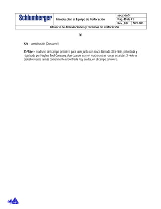 sección 5
Pág. 40 de 41Introducción al Equipo de Perforación
Rev., 0.0 Abril 2004
Glosario de Abreviaciones y Términos de Perforación
X
X/o – combinación (Crossover)
X-Hole – modismo del campo petrolero para una junta con rosca llamada Xtra-Hole, patentada y
registrada por Hughes Tool Company. Aun cuando existen muchas otras roscas estándar, X-Hole es
probablemente la más comúnmente encontrada hoy en día, en el campo petrolero.
 
