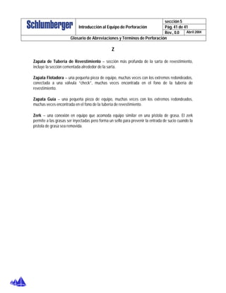sección 5
Pág. 41 de 41Introducción al Equipo de Perforación
Rev., 0.0 Abril 2004
Glosario de Abreviaciones y Términos de Perforación
Z
Zapata de Tubería de Revestimiento – sección más profunda de la sarta de revestimiento,
incluye la sección cementada alrededor de la sarta.
Zapata Flotadora – una pequeña pieza de equipo, muchas veces con los extremos redondeados,
conectada a una válvula “check”, muchas veces encontrada en el fono de la tubería de
revestimiento.
Zapata Guía – una pequeña pieza de equipo, muchas veces con los extremos redondeados,
muchas veces encontrada en el fono de la tubería de revestimiento.
Zerk – una conexión en equipo que acomoda equipo similar en una pistola de grasa. El zerk
permite a las grasas ser inyectadas pero forma un sello para prevenir la entrada de sucio cuando la
pistola de grasa sea removida.
 