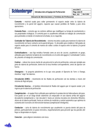 sección 5
Pág. 6 de 41Introducción al Equipo de Perforación
Rev., 0.0 Abril 2004
Glosario de Abreviaciones y Términos de Perforación
Cemento – material usado para sellar permanente el espacio anular entre la tubería de
revestimiento y la pared del agujero, espacios que causan perdidas de fluidos y para otras
operaciones.
Cemento Puro – cemento que no contiene aditivos que modifiquen su tiempo de asentamiento o
sus propiedades teológicas. El cemento puro es usualmente utilizado en trabajos de cementación
poco profundos en donde el retardo de la lechada, no es requerido.
Centrador de Tubería de Revestimiento – sistema mecánico usado para mantener la tubería de
revestimiento sin hacer contacto con la pared del pozo. Es deseable para establecer 360 grados de
espacio anular para el cemento de manera de sellar o aislar el espacio entre la tubería y la pared
del pozo.
Centralizadores – una faja metálica formada como un arco de cacería, usualmente en grupo,
utilizados para mantener la tubería de revestimiento en el centro del agujero (“centralizador”) antes
de y durante el trabajo de cementación.
Centrar – colocar las roscas macho de una pieza de la sarta de perforación, como por ejemplo una
junta de tubería de perforación, dentro de la rosca hembra correspondiente, antes de apretar con
fuerza.
Changuera – la pequeña plataforma en la que esta parado el Operario de Torre o Chango,
mientras “viaja” las tuberías.
Circulación (CIRC) – movimiento de los fluidos de perforación con las bombas a través del
sistema de flujo del pozo.
Circulación Inversa – el bombeo intencional de fluidos del agujero por el espacio anular y de
regreso por la tubería de perforación.
Completación – el equipo físico utilizado para optimizar la producción de hidrocarburos del pozo.
Esto puede ser en un rango desde solamente un empacador en una tubería arriba del agujero
descubierto (completación a “pie descalzo”), hasta un sistema mecánico de elementos filtrantes
afuera de la tubería perforada, hasta un sistema de medición y control automático que optimiza la
economía del reservorio sin intervención humana (completación inteligente).
Conductor – sarta de tubería de revestimiento que usualmente es puesta dentro del pozo de
primero, particularmente en pozos terrestres, mayoritariamente para prevenir que las paredes del
hoyo se desprendan en el pozo.
Conectar – para aligerar conexiones con rosca.
 