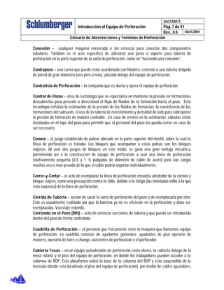 sección 5
Pág. 7 de 41Introducción al Equipo de Perforación
Rev., 0.0 Abril 2004
Glosario de Abreviaciones y Términos de Perforación
Conexión – cualquier maquina enroscada o sin enroscar para conectar dos componentes
tubulares. También es el acto específico de adicionar una junta o soporte para tubería de
perforación en la parte superior de la sarta de perforación, como en “haciendo una conexión”.
Contrapozo – una cueva que puede estar acordonada con Madera, cemento o una tubería delgada
de pared de gran diámetro (seis pies o más), ubicada debajo del equipo de perforación.
Contratista de Perforación – la compañía que es dueña y opera el equipo de perforación
Control de Pozos – área de tecnología que se especializa en mantener la presión en formaciones
descubiertas para prevenir o direccional el flujo de fluidos de la formación hacia el pozo. Esta
tecnología enfatiza la estimación de la presión de los fluidos de formación, la consistencia de las
formaciones del subsuelo, el uso de la tubería de revestimiento y densidad de lodo para sobreponer
la presión de formación de manera confiable. En caso de errores en la estimación, válvulas están
instaladas en el tope del pozo para permitir que el personal del pozo las pueda cerrar en caso de
ser necesario.
Corona – el juego establecido de poleas ubicado en la parte superior del mástil, sobre la cual la
linea de perforación es tratada. Los bloques que acompañan a estas poleas son los bloques
viajeros. Al usar dos juegos de bloques en este modo, se gana una gran ventaja mecánica,
permitiendo así a la construcción de equipo de perforación a usar una linea de perforación
relativamente pequeña (3/4 a 1 ½ pulgadas de diámetro de cable de acero) para izar cargas
muchas veces mas pesada de lo que el cable podría soportar individualmente.
Correr-y-Cortar – el acto de reemplazar la linea de perforación envuelta alrededor de la corona y
bloque viajero, como una precaución contra la falla, debido a la fatiga (las toneladas-milla a la que
esta expuesta) de la linea de perforación.
Corrida de Tubería – acción de sacar la sarta de perforación del pozo o de reemplazarla por otra.
Esto es usualmente realizado por que la barrena ya no es eficiente en la perforación y debe ser
reemplazada. Vea viaje redondo.
Corriendo en el Pozo (RIH) – acto de enroscar secciones de tubería y que pueda ser introducida
dentro del pozo de forma controlada.
Cuadrilla de Perforación – el personal que físicamente corre la maquina que llamamos equipo
de perforación. La cuadrilla consiste de ayudantes generales, ayudantes de piso operario de
motores, operario de torre o chango, asistentes de perforación y el perforador.
Cubierta Texas – en un equipo autoelevable de perforación costa afuera, la cubierta debajo de la
mesa rotaria y el piso del equipo de perforación, en donde los trabajadores pueden acceder a la
columna de BOP. Esta plataforma rodea la base de la columna del BOP y esta suspendida de la
mensula (donde esta localizado el piso del equipo de perforación), por medio de cables ajustables.
 