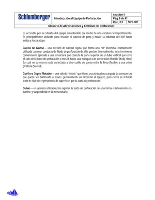 sección 5
Pág. 8 de 41Introducción al Equipo de Perforación
Rev., 0.0 Abril 2004
Glosario de Abreviaciones y Términos de Perforación
Es accesible por la cubierta del equipo autoelevable por medio de una escalera semi-permanente.
Es principalmente utilizada para instalar el cabezal de pozo y mover la columna del BOP hacia
arriba y hacia abajo.
Cuello de Ganso – una sección de tubería rígida que forma una “U” invertida, normalmente
utilizada como un conducto de fluido de perforación de alta presión. Normalmente, este termino es
comúnmente aplicado a una estructura que conecta la parte superior de un tubo vertical que corre
al lado de la torre de perforación o mástil, hacia una manguera de perforación flexible (Kelly Hose)
(la cual en su retorno esta conectada a otro cuello de ganso entre la linea flexible y una unión
giratoria (Swivel).
Cuello o Cople Flotador – una válvula “check” que tiene una abrazadera cargada de compuertas
que puede ser bombeada a través, generalmente en dirección al agujero, pero cierra si el fluido
trata de fluir de regreso hacia la superficie, por la sarta de perforación.
Cuñas – un aparato utilizado para agarrar la sarta de perforación de una forma relativamente no-
dañina, y suspenderla en la mesa rotaria.
 