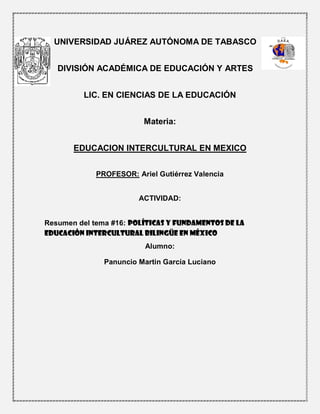 UNIVERSIDAD JUÁREZ AUTÓNOMA DE TABASCO
DIVISIÓN ACADÉMICA DE EDUCACIÓN Y ARTES
LIC. EN CIENCIAS DE LA EDUCACIÓN
Materia:
EDUCACION INTERCULTURAL EN MEXICO
PROFESOR: Ariel Gutiérrez Valencia
ACTIVIDAD:
Resumen del tema #16: Políticas y fundamentos de la
educación intercultural bilingüe en México
Alumno:
Panuncio Martin García Luciano
 