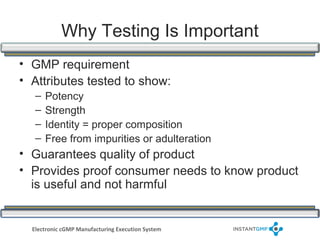 Why Testing Is Important
• GMP requirement
• Attributes tested to show:
   –   Potency
   –   Strength
   –   Identity = proper composition
   –   Free from impurities or adulteration
• Guarantees quality of product
• Provides proof consumer needs to know product
  is useful and not harmful


  Electronic cGMP Manufacturing Execution System
 