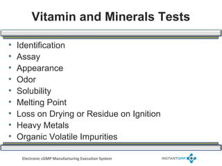 Vitamin and Minerals Tests

•   Identification
•   Assay
•   Appearance
•   Odor
•   Solubility
•   Melting Point
•   Loss on Drying or Residue on Ignition
•   Heavy Metals
•   Organic Volatile Impurities

     Electronic cGMP Manufacturing Execution System
 