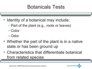 Botanicals Tests

• Identity of a botanical may include:
  – Part of the plant (e.g., roots or leaves)
  – Color
  – Odor
• Whether the part of the plant is in a native
  state or has been ground up
• Characteristics that differentiate botanical
  from related species
   Electronic cGMP Manufacturing Execution System
 