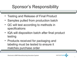 Sponsor’s Responsibility

• Testing and Release of Final Product
• Samples pulled from production batch
• QC will test according to methods in
  specifications
• IQA will disposition batch after final product
  testing
• Products received for packaging and
  labeling must be tested to ensure it
  matches purchase order

  Electronic cGMP Manufacturing Execution System
                                                   9
 