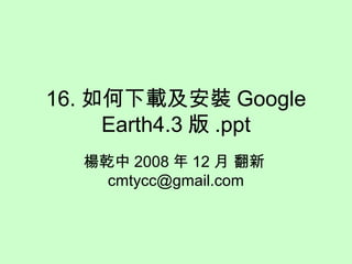 16. 如何下載及安裝 Google
Earth4.3 版 .ppt
楊乾中 2008 年 12 月 翻新
cmtycc@gmail.com
 