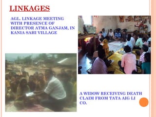 LINKAGES
AGL. LINKAGE MEETING
WITH PRESENCE OF
DIRECTOR ATMA GANJAM, IN
KANIA SAHI VILLAGE




                           A WIDOW RECEIVING DEATH
                           CLAIM FROM TATA AIG LI
                           CO.
 