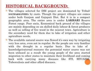 HISTORICAL BACKGROUND:
   The villages selected for DBI project are dominated by Tribal/
    SAURA&KANDHA by caste. Though the project villages are comes
    under both Ganjam and Gajapati Dist. But it is in a compact
    geographic area. The entire area is under LAKHARI Resave
    Forest range. Poor socio, Economical back ground of the villages
    are mainly depending on un skilled daily labour & forest produces
    as well as selling of fire wood in the nearest town. Agriculture is
    the secondary need for them due to lake of irrigation and other
    agriculture needs.
   The available natural source was flowed it’s own way by irrigating
    very less area, even not in regular. So the people are very familiar
    with the drought in a regular basis. Due to lake of
    knowledge/external resource the perennial water source was not
    been utilased as a result the young people of the area started
    migration to other states to maintain their livelihood and coming
    back with carrying many diseases like STI, HIV/AIDS,
    Tuberculosis and other allied diseases.
 