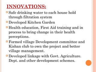 INNOVATIONS:
 Safe  drinking water to each house hold
  through filtration system
 Developed Kitchen Garden

 Health education, First Aid training and in
  process to bring change in their health
  perceptions.
 Formed village Development committee and
  Kishan club to own the project and better
  village management.
 Developed linkage with Govt. Agriculture.
  Dept. and other development schemes.
 