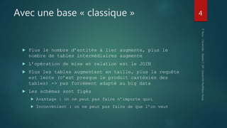 Avec une base « classique »
 Plus le nombre d’entités à lier augmente, plus le
nombre de tables intermédiaires augmente
 L’opération de mise en relation est le JOIN
 Plus les tables augmentent en taille, plus la requête
est lente (c’est presque le produit cartésien des
tables) -> pas forcément adapté au big data
 Les schémas sont figés
 Avantage : on ne peut pas faire n’importe quoi
 Inconvénient : on ne peut pas faire de que l’on veut
4
 