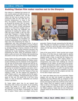 11
Film making is a challenge that requires not
only creative passion and skills but also en-
trepreneurship of different kind. The film
makers not only have to posses the entre-
preneurship skills but also skills that can
convince entrepreneurs to invest in the
films. The audience, situation, market forc-
es all decide the success a film. An interac-
tive session with the budding Tibetan film
maker Sonam Tseten at India International
Centre on 14 April 2013 revealed many in-
teresting facts about the challenges and
opportunity for budding film makers, espe-
cially with scarce budget. A talk was orga-
nized titled “Diaspora: A Tibetan Perspec-
tive” at Seminar Hall III, Kamaladevi Block,
India International Centre (IIC), New Delhi.
It was an initiative of the Foundation for
Universal Responsibility of His Holiness The
Dalai Lama and Empowering the Vision in
collaboration with India International Centre. It was an
initiative to provide a dialogue platform to young Tibetans
in exile to present and discuss their ideas and suggestions
to stimulate dialogue & improve networks of the vibrant
Tibetan diaspora. The exciting interactive discussion was
moderated by Youdon Aukatsang, Executive Director of
Empowering the Vision. About 30 participants mostly Ti-
betans youths and some non-Tibetans had brainstorming
discussions on the issue of film and the Tibetan diaspora.
Sonam Tsetan was the guest speaker, who is a filmmaker
and directed two small documentaries on Tibetans issues.
Youdon Aukatsang was the moderator of the programme.
The talk was not formal rather informal chat with the au-
diences where Sonam Tsetan explored his personal and
professional experiences. Starting from his exile stories to
life journey he narrated his education and career and in-
terest in life. He has a small film production house called
CreativeYakFilms.com. His first film Tsampa to Pizza was
released in 2006. The film explored the experience of
exiled Tibetan youth in new location and the life aspira-
tion, change of ideology, intergenerational gap and their
quest for lost root. His second film A Girl from China
which is a story of discovery, relationship and eventual
change in perception.
Mr Tsetan talked about how he got inspired from
filmmaking while working in journalism. To do something
creative was always in his mind. While working in
‘Gustakhi Maaf’ programme in NDTV, he learnt a lot and
got inspired to try his talent in filmmaking. His motive
was to explore Tibetan culture and religion among new
generation Tibetans through representing the folk-tales of
Tibet. Folk-tales are important to promote among youth
Tibetans. The Film is one of the best medium to promote
culture and folk tales among Tibetans and creating a so-
cial bond.
Some of the issues that Mr. Tseten touched upon include
the theme of his films that are mostly based on identity
and social issues based in Tibet and among the Tibetan
diaspora mostly in India. He said that film making is de-
termined by market forces. Profit making attracts re-
sources. Tibetan diaspora being a small have very less
entrepreneurs, thus poses more challenge for resource
mobilisation for film makers. He said most of the success-
ful Tibetan entrepreneurs reside in Australia and Germa-
ny, almost all of them don’t wish to take risk of investing
in films as they find there is no profit. He said that mobi-
lising social and cultural network is essential to convince
the corporate to fund for the film projects and take risk
for the sake of larger social cause.
Mr. Tseten also talked about the new generation Tibetan
diaspora who are born and brought up outside their
homeland and have different taste as compared to their
older generation. They want to see films which are more
diverse and inspiring rather than confining to the activism
type. Tseten’s films are related to issues of struggle in
Tibet as well as in the Diaspora. He plans to make movies
for larger audiences in the future which can go beyond
the Tibetan audience. Tseten take the risk of taking the
unknown actors for all his films and most of them are low
budget.
GRFDT NEWSLETTER VOL.2 No.4 APRIL 2013 11
GLOBAL UPDATE
Budding Tibetan Film maker reaches out to the Diaspora
Youdon Aukatsang (L) and Sonam Tsetan
 