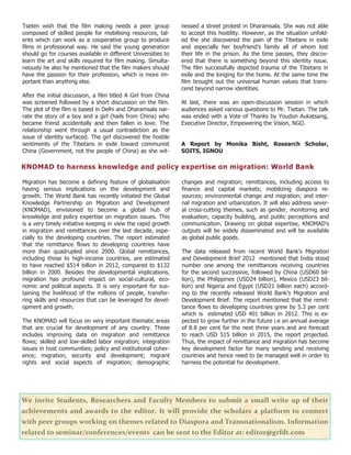 12
Tseten wish that the film making needs a peer group
composed of skilled people for mobilising resources, tal-
ents which can work as a cooperative group to produce
films in professional way. He said the young generation
should go for courses available in different Universities to
learn the art and skills required for film making. Simulta-
neously he also he mentioned that the film makers should
have the passion for their profession, which is more im-
portant than anything else.
After the initial discussion, a film titled A Girl from China
was screened followed by a short discussion on the film.
The plot of the film is based in Delhi and Dharamsala nar-
rate the story of a boy and a girl (hails from China) who
became friend accidentally and then fallen in love. The
relationship went through a usual contradiction as the
issue of identity surfaced. The girl discovered the hostile
sentiments of the Tibetans in exile toward communist
China (Government, not the people of China) as she wit-
nessed a street protest in Dharamsala. She was not able
to accept this hostility. However, as the situation unfold-
ed the she discovered the pain of the Tibetans in exile
and especially her boyfriend’s family all of whom lost
their life in the prison. As the time passes, they discov-
ered that there is something beyond this identity issue.
The film successfully depicted trauma of the Tibetans in
exile and the longing for the home. At the same time the
film brought out the universal human values that trans-
cend beyond narrow identities.
At last, there was an open-discussion session in which
audiences asked various questions to Mr. Tsetan. The talk
was ended with a Vote of Thanks by Youdon Aukatsang,
Executive Director, Empowering the Vision, NGO.
A Report by Monika Bisht, Research Scholar,
SOITS, IGNOU
We invite Students, Researchers and Faculty Members to submit a small write up of their
achievements and awards to the editor. It will provide the scholars a platform to connect
with peer groups working on themes related to Diaspora and Transnationalism. Information
related to seminar/conferences/events can be sent to the Editor at: editor@grfdt.com
KNOMAD to harness knowledge and policy expertise on migration: World Bank
Migration has become a defining feature of globalisation
having serious implications on the development and
growth. The World Bank has recently initiated the Global
Knowledge Partnership on Migration and Development
(KNOMAD), envisioned to become a global hub of
knowledge and policy expertise on migration issues. This
is a very timely initiative keeping in view the rapid growth
in migration and remittances over the last decade, espe-
cially to the developing countries. The report estimated
that the remittance flows to developing countries have
more than quadrupled since 2000. Global remittances,
including those to high-income countries, are estimated
to have reached $514 billion in 2012, compared to $132
billion in 2000. Besides the developmental implications,
migration has profound impact on social-cultural, eco-
nomic and political aspects. It is very important for sus-
taining the livelihood of the millions of people, transfer-
ring skills and resources that can be leveraged for devel-
opment and growth.
The KNOMAD will focus on very important thematic areas
that are crucial for development of any country. These
includes improving data on migration and remittance
flows; skilled and low-skilled labor migration; integration
issues in host communities; policy and institutional coher-
ence; migration, security and development; migrant
rights and social aspects of migration; demographic
changes and migration; remittances, including access to
finance and capital markets; mobilizing diaspora re-
sources; environmental change and migration; and inter-
nal migration and urbanization. It will also address sever-
al cross-cutting themes, such as gender, monitoring and
evaluation, capacity building, and public perceptions and
communication. Drawing on global expertise, KNOMAD’s
outputs will be widely disseminated and will be available
as global public goods.
The data released from recent World Bank's Migration
and Development Brief 2012 mentioned that India stood
number one among the remittances receiving countries
for the second successive, followed by China (USD60 bil-
lion), the Philippines (USD24 billion), Mexico (USD23 bil-
lion) and Nigeria and Egypt (USD21 billion each) accord-
ing to the recently released World Bank's Migration and
Development Brief. The report mentioned that the remit-
tance flows to developing countries grew by 5.3 per cent
which is estimated USD 401 billion in 2012. This is ex-
pected to grow further in the future i.e an annual average
of 8.8 per cent for the next three years and are forecast
to reach USD 515 billion in 2015, the report projected.
Thus, the impact of remittance and migration has become
key development factor for many sending and receiving
countries and hence need to be managed well in order to
harness the potential for development.
 