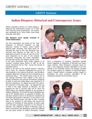 3
GRFDT Activities
GRFDT Seminar
GRFDT organised a seminar on “Indian Diaspora:
Historical and Contemporary Issues” on 27 April
2013 featuring three presentations. The session
was moderated by Dr. Ankur Datta, South Asian
University, New Delhi.
Old Diaspora were deeply involved in
Indian Nationalism
The first presentation was based on the “Lala
Brindavan: A Returnee Emigrant” by Ajay
Mahurkar, Faculty of History, Indira Gandhi
National Open University, New Delhi where he
discussed the case of the Lala Brindavan who
returned from Mauritius to take part in the
Nationalist movement in India. He was one of the
early diasporans to be part of the national
movement. Historically, the Indian nationalism
has had both secular and religious strands. Some
of the early movements were mostly religious in its
character including Sepoy Mutiny of 1857 to till the
recent movements led by Tilak during first decade of
twentieth century.
Based on his work on the archival records in Mauritius
and in India, Mr. Mahurkar highlighted the journey of
Lala Brindavan in the national movement. Lala Brindavan
originally hailed from Punjab and went to Mauritius as an
indentured labour. The central issues raised by him in
the national movement were related to the issue of
religious defilement and physical ill-treatment (whipping
by lash) to which the Indian labour was subjected to, in
Mauritius plantations. He alleged that beef was used in
the production of Mauritian sugar. He opposed the use
of beef in the sugar factories of Mauritius. He also
opposed the task of carrying night soil to which the
Indian labour was regularly assigned on the grounds of
religious defilement. In contrast the paper highlighted the
role of Mr. Manilall Doctor, an associate of Gandhi, who
had been tasked to look in to Brindavan’s complaints by
the British government in Mauritius. It was shown in the
paper how Manilall Doctor was able to take a broader
view of the question by also taking into account the
conditions of hundreds of small planters of Indian origin
who had been supplying sugarcane to the factories in
Mauritius. The stopping of export of Mauritian sugar to
India, as Brindavan was demanding, would have affected
the very large number of Indians themselves. Instead
from a perspective of economic nationalism Manilall
Doctor suggested an integration of Mauritian and Indian
sugar interests. While Brindavan’s campaign found an
echo in the religiously oriented nationalism of the first
decade of the twentieth century and perhaps provided
the symbolic impetus for abolition of indentured labour
system, Manilall Doctor’s campaign perhaps helped to
broadbase the mass economic nationalism of the
subsequent decades of the twentieth century.
Indian Diaspora: Historical and Contemporary Issues
GRFDT NEWSLETTER VOL.2 No.4 APRIL 2013 03
(From L-R Mr. Ajay Mahurkar, Ms. Atinder Pal Kaur, Dr. Rajneesh Gupta)
Discussant Dr. Ankur Datta
 