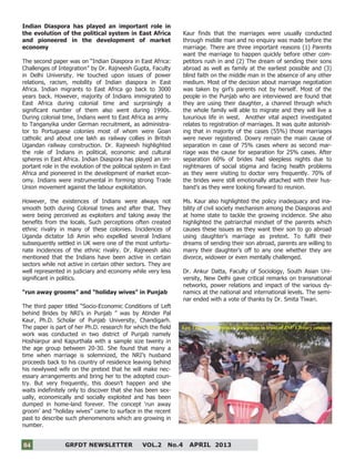 4
GRFDT NEWSLETTER VOL.2 No.4 APRIL 201304
Indian Diaspora has played an important role in
the evolution of the political system in East Africa
and pioneered in the development of market
economy
The second paper was on “Indian Diaspora in East Africa:
Challenges of Integration” by Dr. Rajneesh Gupta, Faculty
in Delhi University. He touched upon issues of power
relations, racism, mobility of Indian diaspora in East
Africa. Indian migrants to East Africa go back to 3000
years back. However, majority of Indians immigrated to
East Africa during colonial time and surprisingly a
significant number of them also went during 1990s.
During colonial time, Indians went to East Africa as army
to Tanganyika under German recruitment, as administra-
tor to Portuguese colonies most of whom were Goan
catholic and about one lakh as railway collies in British
Ugandan railway construction. Dr. Rajneesh highlighted
the role of Indians in political, economic and cultural
spheres in East Africa. Indian Diaspora has played an im-
portant role in the evolution of the political system in East
Africa and pioneered in the development of market econ-
omy. Indians were instrumental in forming strong Trade
Union movement against the labour exploitation.
However, the existences of Indians were always not
smooth both during Colonial times and after that. They
were being perceived as exploiters and taking away the
benefits from the locals. Such perceptions often created
ethnic rivalry in many of these colonies. Incidences of
Uganda dictator Idi Amin who expelled several Indians
subsequently settled in UK were one of the most unfortu-
nate incidences of the ethnic rivalry. Dr. Rajneesh also
mentioned that the Indians have been active in certain
sectors while not active in certain other sectors. They are
well represented in judiciary and economy while very less
significant in politics.
“run away grooms” and “holiday wives” in Punjab
The third paper titled “Socio-Economic Conditions of Left
behind Brides by NRI’s in Punjab ” was by Atinder Pal
Kaur, Ph.D. Scholar of Punjab University, Chandigarh.
The paper is part of her Ph.D. research for which the field
work was conducted in two district of Punjab namely
Hoshiarpur and Kapurthala with a sample size twenty in
the age group between 20-30. She found that many a
time when marriage is solemnized, the NRI’s husband
proceeds back to his country of residence leaving behind
his newlywed wife on the pretext that he will make nec-
essary arrangements and bring her to the adopted coun-
try. But very frequently, this doesn’t happen and she
waits indefinitely only to discover that she has been sex-
ually, economically and socially exploited and has been
dumped in home-land forever. The concept ‘run away
groom’ and “holiday wives” came to surface in the recent
past to describe such phenomenons which are growing in
number.
Kaur finds that the marriages were usually conducted
through middle man and no enquiry was made before the
marriage. There are three important reasons (1) Parents
want the marriage to happen quickly before other com-
petitors rush in and (2) The dream of sending their sons
abroad as well as family at the earliest possible and (3)
blind faith on the middle man in the absence of any other
medium. Most of the decision about marriage negotiation
was taken by girl’s parents not by herself. Most of the
people in the Punjab who are interviewed are found that
they are using their daughter, a channel through which
the whole family will able to migrate and they will live a
luxurious life in west. Another vital aspect investigated
relates to registration of marriages. It was quite astonish-
ing that in majority of the cases (55%) those marriages
were never registered. Dowry remain the main cause of
separation in case of 75% cases where as second mar-
riage was the cause for separation for 25% cases. After
separation 60% of brides had sleepless nights due to
nightmares of social stigma and facing health problems
as they were visiting to doctor very frequently. 70% of
the brides were still emotionally attached with their hus-
band’s as they were looking forward to reunion.
Ms. Kaur also highlighted the policy inadequacy and ina-
bility of civil society mechanism among the Diasporas and
at home state to tackle the growing incidence. She also
highlighted the patriarchal mindset of the parents which
causes these issues as they want their son to go abroad
using daughter’s marriage as pretext. To fulfil their
dreams of sending their son abroad, parents are willing to
marry their daughter’s off to any one whether they are
divorce, widower or even mentally challenged.
Dr. Ankur Datta, Faculty of Sociology, South Asian Uni-
versity, New Delhi gave critical remarks on transnational
networks, power relations and impact of the various dy-
namics at the national and international levels. The semi-
nar ended with a vote of thanks by Dr. Smita Tiwari.
Fun Time: Post Seminar discussions in front of JNU Library canteen
 