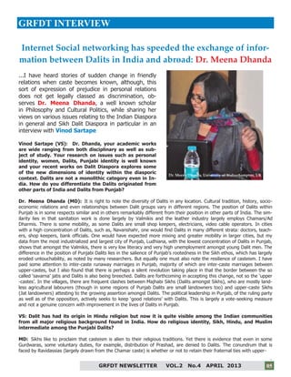 5
GRFDT NEWSLETTER VOL.2 No.4 APRIL 2013 05
GRFDT INTERVIEW
...I have heard stories of sudden change in friendly
relations when caste becomes known, although, this
sort of expression of prejudice in personal relations
does not get legally classed as discrimination, ob-
serves Dr. Meena Dhanda, a well known scholar
in Philosophy and Cultural Politics, while sharing her
views on various issues relating to the Indian Diaspora
in general and Sikh Dalit Diaspora in particular in an
interview with Vinod Sartape
Vinod Sartape (VS): Dr. Dhanda, your academic works
are wide ranging from both disciplinary as well as sub-
ject of study. Your research on issues such as personal
identity, women, Dalits, Punjabi identity is well known
and your recent works on Dalit Diaspora explores some
of the new dimensions of identity within the diasporic
context. Dalits are not a monolithic category even in In-
dia. How do you differentiate the Dalits originated from
other parts of India and Dalits from Punjab?
Dr. Meena Dhanda (MD): It is right to note the diversity of Dalits in any location. Cultural tradition, history, socio-
economic relations and even relationships between Dalit groups vary in different regions. The position of Dalits within
Punjab is in some respects similar and in others remarkably different from their position in other parts of India. The sim-
ilarity lies in that sanitation work is done largely by Valmikis and the leather industry largely employs Chamars/Ad
Dharmis. There is some mobility, as some Dalits are small shop keepers, electricians, video cable operators. In cities
with a high concentration of Dalits, such as, Navanshahr, one would find Dalits in many different strata: doctors, teach-
ers, shop keepers, bank officials. One would have expected more mixing and greater mobility in larger cities, but my
data from the most industrialized and largest city of Punjab, Ludhiana, with the lowest concentration of Dalits in Punjab,
shows that amongst the Valmikis, there is very low literacy and very high unemployment amongst young Dalit men. The
difference in the position of Punjabi Dalits lies in the salience of Punjab’s rootedness in the Sikh ethos, which has largely
eroded untouchability, as noted by many researchers. But equally one must also note the resilience of casteism. I have
paid some attention to inter-caste runaway marriages in Punjab, majority of which are inter-caste marriages between
upper-castes, but I also found that there is perhaps a silent revolution taking place in that the border between the so
called ‘savarna’ jatis and Dalits is also being breeched. Dalits are forthcoming in accepting this change, not so the ‘upper
-castes’. In the villages, there are frequent clashes between Majhabi Sikhs (Dalits amongst Sikhs), who are mostly land-
less agricultural labourers (though in some regions of Punjab Dalits are small landowners too) and upper-caste Sikhs
(Jat landowners) attesting to the growing assertion amongst Dalits. The political leadership in Punjab, of the ruling party
as well as of the opposition, actively seeks to keep ‘good relations’ with Dalits. This is largely a vote-seeking measure
and not a genuine concern with improvement in the lives of Dalits in Punjab.
VS: Dalit has had its origin in Hindu religion but now it is quite visible among the Indian communities
from all major religious background found in India. How do religious identity, Sikh, Hindu, and Muslim
intermediate among the Punjabi Dalits?
MD: Sikhs like to proclaim that casteism is alien to their religious traditions. Yet there is evidence that even in some
Gurdwaras, some voluntary duties, for example, distribution of Prashad, are denied to Dalits. The conundrum that is
faced by Ravidassias (largely drawn from the Chamar caste) is whether or not to retain their fraternal ties with upper-
Internet Social networking has speeded the exchange of infor-
mation between Dalits in India and abroad: Dr. Meena Dhanda
Dr. Meena Dhanda, University of Wolverhampton, UK
 